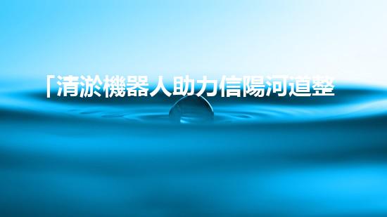 「清淤機器人助力信陽河道整治，高效解決淤塞難題！」